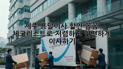 제주 용달이사 할인: 꼼꼼 체크리스트로 저렴하고 안전하게 이사하기!
